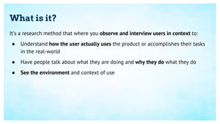 What is it?
It’s a research method that where you observe and interview users in context to:
● Understand how the user act...