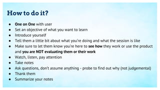 How to do it?
● One on One with user
● Set an objective of what you want to learn
● Introduce yourself
● Tell them a little bit about what you’re doing and what the session is like
● Make sure to let them know you’re here to see how they work or use the product
and you are NOT evaluating them or their work
● Watch, listen, pay attention
● Take notes
● Ask questions, don’t assume anything - probe to find out why (not judgemental)
● Thank them
● Summarize your notes
 