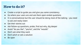 How to do it?
● Create a script to guide you and give you some consistency
● Go where your users are and ask them open-ended questions
● It is conversational but the user should be doing most of the talking - you need
to ask and really listen
● Get their stories out
● Ask follow-up questions, probe, find out why, dig deeper
● Avoid “do you like”, “yes/no”, and the “woulds”
● Don’t ask what they want
● Don’t pitch or sell a solution
● Be open
 