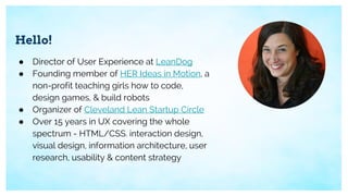 Hello!
● Director of User Experience at LeanDog
● Founding member of HER Ideas in Motion, a
non-profit teaching girls how to code,
design games, & build robots
● Organizer of Cleveland Lean Startup Circle
● Over 15 years in UX covering the whole
spectrum - HTML/CSS. interaction design,
visual design, information architecture, user
research, usability & content strategy
 