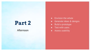 Part 2
● Envision the whole
● Generate ideas & designs
● Build a prototype
● Test with users
● Assess usabilityAfternoon
 