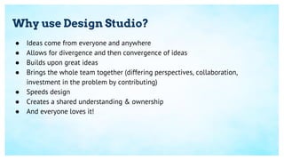 Why use Design Studio?
● Ideas come from everyone and anywhere
● Allows for divergence and then convergence of ideas
● Builds upon great ideas
● Brings the whole team together (differing perspectives, collaboration,
investment in the problem by contributing)
● Speeds design
● Creates a shared understanding & ownership
● And everyone loves it!
 