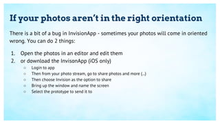 If your photos aren’t in the right orientation
There is a bit of a bug in InvisionApp - sometimes your photos will come in oriented
wrong. You can do 2 things:
1. Open the photos in an editor and edit them
2. or download the InvisonApp (iOS only)
○ Login to app
○ Then from your photo stream, go to share photos and more (...)
○ Then choose Invision as the option to share
○ Bring up the window and name the screen
○ Select the prototype to send it to
 
