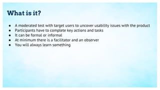 What is it?
● A moderated test with target users to uncover usability issues with the product
● Participants have to complete key actions and tasks
● It can be formal or informal
● At minimum there is a facilitator and an observer
● You will always learn something
 