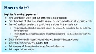 How to do it?
Logistics for setting up your test
● Find your target users (get out of the building or recruit)
● Set objectives of what you need to answer or learn overall and at scenario levels
● Create 2 scripts - one for the participant and one for the moderator
○ The participant guide is task based and provides the scenario for context and then the tasks they
have to complete
○ The moderator guide has the questions for each task or scenario - put the test objectives on this
script
● Determine who will moderate and who will be record notes, videos
● Determine where you will run the test
● Print a copy of the moderator script for each observer
● Print a participant script
 