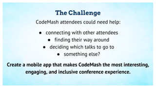 The Challenge
CodeMash attendees could need help:
● connecting with other attendees
● finding their way around
● deciding which talks to go to
● something else?
Create a mobile app that makes CodeMash the most interesting,
engaging, and inclusive conference experience.
 