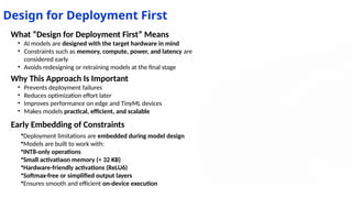 Design for Deployment First
Early Embedding of Constraints
•Deployment limitations are embedded during model design
•Models are built to work with:
•INT8-only operations
•Small activatiaon memory (< 32 KB)
•Hardware-friendly activations (ReLU6)
•Softmax-free or simplified output layers
•Ensures smooth and efficient on-device execution
What “Design for Deployment First” Means
• AI models are designed with the target hardware in mind
• Constraints such as memory, compute, power, and latency are
considered early
• Avoids redesigning or retraining models at the final stage
Why This Approach Is Important
• Prevents deployment failures
• Reduces optimization effort later
• Improves performance on edge and TinyML devices
• Makes models practical, efficient, and scalable
 