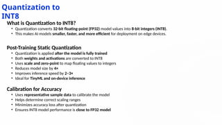 Quantization to
INT8
What is Quantization to INT8?
• Quantization converts 32-bit floating-point (FP32) model values into 8-bit integers (INT8).
• This makes AI models smaller, faster, and more efficient for deployment on edge devices.
Post-Training Static Quantization
• Quantization is applied after the model is fully trained
• Both weights and activations are converted to INT8
• Uses scale and zero-point to map floating values to integers
• Reduces model size by 4×
• Improves inference speed by 2–3×
• Ideal for TinyML and on-device inference
Calibration for Accuracy
• Uses representative sample data to calibrate the model
• Helps determine correct scaling ranges
• Minimizes accuracy loss after quantization
• Ensures INT8 model performance is close to FP32 model
 