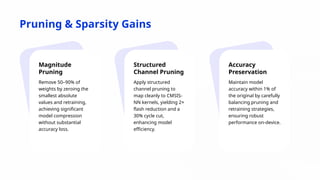 Pruning & Sparsity Gains
Magnitude
Pruning
Remove 50–90% of
weights by zeroing the
smallest absolute
values and retraining,
achieving significant
model compression
without substantial
accuracy loss.
Structured
Channel Pruning
Apply structured
channel pruning to
map cleanly to CMSIS-
NN kernels, yielding 2×
flash reduction and a
30% cycle cut,
enhancing model
efficiency.
Accuracy
Preservation
Maintain model
accuracy within 1% of
the original by carefully
balancing pruning and
retraining strategies,
ensuring robust
performance on-device.
 