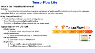 What is the TensorFlow Lite Path?
Definition
The TensorFlow Lite Path describes the end-to-end journey of an AI model from training to deployment on resource-
constrained devices such as mobile phones, embedded systems, and microcontrollers.
TensorFlow Lite
Why TensorFlow Lite?
• Full TensorFlow models are too heavy for edge devices
• TensorFlow Lite provides a lightweight runtime
• Optimized for low latency, low memory, and low power usage
Typical TensorFlow Lite Path
1. Model Training
1. Train the model using TensorFlow (FP32)
2. Model Optimization
1. Apply quantization, pruning, or other optimizations
3. TFLite Conversion
1. Convert the model to .tflite format
4. Deployment
1. Run on mobile, edge, or embedded devices
2. Use TFLite Interpreter or TFLite Micro for microcontrollers
 