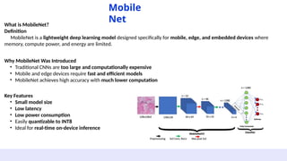What is MobileNet?
Definition
MobileNet is a lightweight deep learning model designed specifically for mobile, edge, and embedded devices where
memory, compute power, and energy are limited.
Mobile
Net
Why MobileNet Was Introduced
• Traditional CNNs are too large and computationally expensive
• Mobile and edge devices require fast and efficient models
• MobileNet achieves high accuracy with much lower computation
Key Features
• Small model size
• Low latency
• Low power consumption
• Easily quantizable to INT8
• Ideal for real-time on-device inference
 