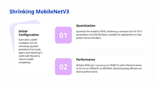 Shrinking MobileNetV3
01
02
Initial
Configuration
Start with a width
multiplier of 0.35,
removing squeeze-
excitation from early
layers and replacing h-
swish with ReLU6 to
reduce model
complexity.
Quantization
Quantize the model to INT8, achieving a compact size of 125 k
parameters and 250 kB Flash, suitable for deployment on low-
power microcontrollers.
Performance
Achieve 85% top-1 accuracy on CIFAR-10, with inference times
of 32 ms on STM32H7 at 400 MHz, demonstrating efficient on-
device performance.
 