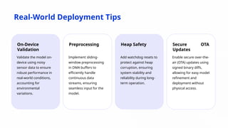 Real-World Deployment Tips
On-Device
Validation
Validate the model on-
device using noisy
sensor data to ensure
robust performance in
real-world conditions,
accounting for
environmental
variations.
Preprocessing
Implement sliding-
window preprocessing
in DMA buffers to
efficiently handle
continuous data
streams, ensuring
seamless input for the
model.
Heap Safety
Add watchdog resets to
protect against heap
corruption, ensuring
system stability and
reliability during long-
term operation.
Secure OTA
Updates
Enable secure over-the-
air (OTA) updates using
signed binary diffs,
allowing for easy model
refinement and
deployment without
physical access.
 