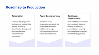 Roadmap to Production
Automation
Automate the compression
pipeline using tools like Edge
Impulse or SHYFT to
streamline the development
process and ensure
consistent model
optimization.
Power Benchmarking
Benchmark power
consumption using tools like
joulescope to ensure the
model meets energy
efficiency requirements for
battery-powered devices.
Continuous
Improvement
Track TinyMLPerf benchmarks
and incorporate federated
learning-on-device for
personalization, ensuring
continual efficiency gains as
silicon technology evolves.
 