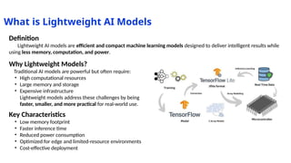 What is Lightweight AI Models
Definition
Lightweight AI models are efficient and compact machine learning models designed to deliver intelligent results while
using less memory, computation, and power.
Why Lightweight Models?
Traditional AI models are powerful but often require:
• High computational resources
• Large memory and storage
• Expensive infrastructure
Lightweight models address these challenges by being
faster, smaller, and more practical for real-world use.
Key Characteristics
• Low memory footprint
• Faster inference time
• Reduced power consumption
• Optimized for edge and limited-resource environments
• Cost-effective deployment
 