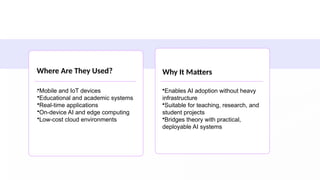 Where Are They Used?
.
Why It Matters
•Mobile and IoT devices
•Educational and academic systems
•Real-time applications
•On-device AI and edge computing
•Low-cost cloud environments
•Enables AI adoption without heavy
infrastructure
•Suitable for teaching, research, and
student projects
•Bridges theory with practical,
deployable AI systems
 