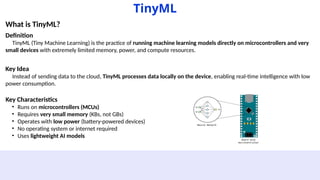 TinyML
What is TinyML?
Definition
TinyML (Tiny Machine Learning) is the practice of running machine learning models directly on microcontrollers and very
small devices with extremely limited memory, power, and compute resources.
Key Idea
Instead of sending data to the cloud, TinyML processes data locally on the device, enabling real-time intelligence with low
power consumption.
Key Characteristics
• Runs on microcontrollers (MCUs)
• Requires very small memory (KBs, not GBs)
• Operates with low power (battery-powered devices)
• No operating system or internet required
• Uses lightweight AI models
 