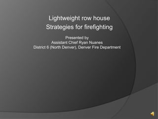 Lightweight row house
Strategies for firefighting
Presented by
Assistant Chief Ryan Nuanes
District 6 (North Denver), Denver Fire Department
 