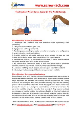 The Smallest Worm Screw Jacks On The World Markets

Micro-Miniature Screw Jacks Features
1. Lifting Force 2.5kN. Under max. lifting force, drive torque 1.2Nm (high speed), 0.4Nm
(low speed).
2. Lifting screw diameter 16 mm, pitch 4 mm.
3. High gear ratio 1/4, low gear ratio 1/16.
4. Translating screw, travelling nut rotating screw, keyed translating screw configurations
in upright or inverted mounting orientations.
5. Precision positioning, self-locking lead screw which supports the loads and hold
position with no need to employ brake mechanism or other locking systems.
6. Hand-operated screw jack by hand wheel or crank handle, or electric driven screw jack
by 3-phase or single phase motor or gear reduction motor.
7. No standard lead screw travel length, all lead screw travel length is processed
according customers requirements. Maximum permissible 300mm travel length.
8. Lead screw end fittings include top plate, clevis end, plain end and threaded end.
9. Individually or multiple screw jack lift system arrangements are available.

Micro-Miniature Screw Jacks Applications
Micro-miniature screw jacks matching mini bevel gearboxes with parts are composed of
small screw jacks lifting system, which widely used in beverage can conveyor systems
height adjustment and beverage can washing area of the production line, saving
man-hours and lowering the down time, crucial for increasing output and are extremely
pleased with the recent financial benefits. Prior to the upgrade when the can washer area
on each line required to be changed to accommodate a run taller or shorter cans the
conversion would be completed manually. Small screw jack lifting systems is utilized
several stages for washing and blow drying the cans. Suitable for lifting height adjustment
and washing in aluminium can production lines, magnetic conveying systems, steel can
line, aluminium can line, food can line, upgrade fill and packaging line, conversion steel
aluminum can line, bottle conveyor systems, case and pallet conveyor systems.
Jacton Electromechanical Co.,Ltd | Tel: +86 (0)769 81585852 | Fax: +86 (0)769 81620195
Email: sales@screw-jack.com | Web: www.screw-jack.com | Skype: jactonjack

 