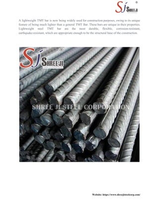 A lightweight TMT bar is now being widely used for construction purposes, owing to its unique
feature of being much lighter than a general TMT Bar. These bars are unique in their properties.
Lightweight steel TMT bar are the most durable, flexible, corrosion-resistant,
earthquake-resistant, which are appropriate enough to be the structural base of the construction.
Website: https://www.shreejisteelcorp.com/
 