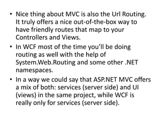 • Nice thing about MVC is also the Url Routing.
  It truly offers a nice out-of-the-box way to
  have friendly routes that map to your
  Controllers and Views.
• In WCF most of the time you’ll be doing
  routing as well with the help of
  System.Web.Routing and some other .NET
  namespaces.
• In a way we could say that ASP.NET MVC offers
  a mix of both: services (server side) and UI
  (views) in the same project, while WCF is
  really only for services (server side).
 