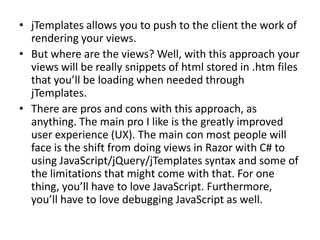 • jTemplates allows you to push to the client the work of
  rendering your views.
• But where are the views? Well, with this approach your
  views will be really snippets of html stored in .htm files
  that you’ll be loading when needed through
  jTemplates.
• There are pros and cons with this approach, as
  anything. The main pro I like is the greatly improved
  user experience (UX). The main con most people will
  face is the shift from doing views in Razor with C# to
  using JavaScript/jQuery/jTemplates syntax and some of
  the limitations that might come with that. For one
  thing, you’ll have to love JavaScript. Furthermore,
  you’ll have to love debugging JavaScript as well.
 