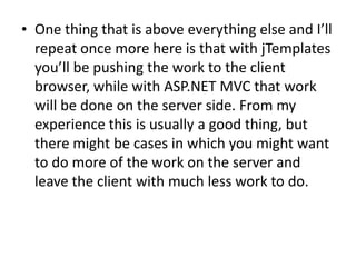• One thing that is above everything else and I’ll
  repeat once more here is that with jTemplates
  you’ll be pushing the work to the client
  browser, while with ASP.NET MVC that work
  will be done on the server side. From my
  experience this is usually a good thing, but
  there might be cases in which you might want
  to do more of the work on the server and
  leave the client with much less work to do.
 