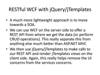 RESTful WCF with jQuery/jTemplates
• A much more lightweight approach is to move
  towards a SOA.
• We can use WCF on the server side to offer a
  REST API from where we get the data (or perform
  CRUD operations). This really separate this from
  anything else much better than ASP.NET MVC
• We then use jQuery/jTemplates to make calls to
  our REST API and render jTemplates views on the
  client side. Again, this really helps remove the UI
  concerns from the services concerns.
 