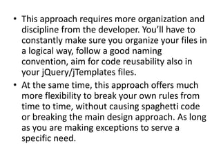 • This approach requires more organization and
  discipline from the developer. You’ll have to
  constantly make sure you organize your files in
  a logical way, follow a good naming
  convention, aim for code reusability also in
  your jQuery/jTemplates files.
• At the same time, this approach offers much
  more flexibility to break your own rules from
  time to time, without causing spaghetti code
  or breaking the main design approach. As long
  as you are making exceptions to serve a
  specific need.
 