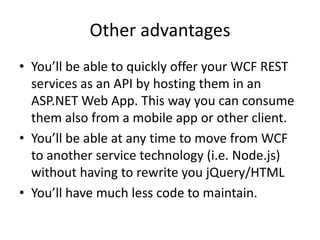 Other advantages
• You’ll be able to quickly offer your WCF REST
  services as an API by hosting them in an
  ASP.NET Web App. This way you can consume
  them also from a mobile app or other client.
• You’ll be able at any time to move from WCF
  to another service technology (i.e. Node.js)
  without having to rewrite you jQuery/HTML
• You’ll have much less code to maintain.
 