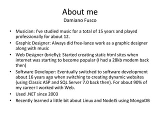 About me
                          Damiano Fusco

• Musician: I’ve studied music for a total of 15 years and played
  professionally for about 12.
• Graphic Designer: Always did free-lance work as a graphic designer
  along with music
• Web Designer (briefly): Started creating static html sites when
  internet was starting to become popular (I had a 28kb modem back
  then)
• Software Developer: Eventually switched to software development
  about 16 years ago when switching to creating dynamic websites
  (using Classic ASP and SQL Server 7.0 back then). For about 90% of
  my career I worked with Web.
• Used .NET since 2003
• Recently learned a little bit about Linux and NodeJS using MongoDB
 