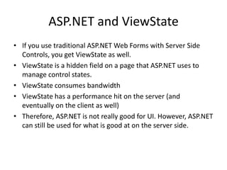 ASP.NET and ViewState
• If you use traditional ASP.NET Web Forms with Server Side
  Controls, you get ViewState as well.
• ViewState is a hidden field on a page that ASP.NET uses to
  manage control states.
• ViewState consumes bandwidth
• ViewState has a performance hit on the server (and
  eventually on the client as well)
• Therefore, ASP.NET is not really good for UI. However, ASP.NET
  can still be used for what is good at on the server side.
 