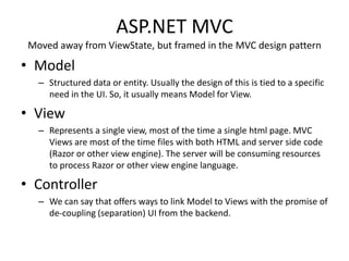 ASP.NET MVC
 Moved away from ViewState, but framed in the MVC design pattern

• Model
   – Structured data or entity. Usually the design of this is tied to a specific
     need in the UI. So, it usually means Model for View.

• View
   – Represents a single view, most of the time a single html page. MVC
     Views are most of the time files with both HTML and server side code
     (Razor or other view engine). The server will be consuming resources
     to process Razor or other view engine language.

• Controller
   – We can say that offers ways to link Model to Views with the promise of
     de-coupling (separation) UI from the backend.
 