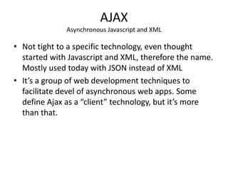 AJAX
              Asynchronous Javascript and XML

• Not tight to a specific technology, even thought
  started with Javascript and XML, therefore the name.
  Mostly used today with JSON instead of XML
• It’s a group of web development techniques to
  facilitate devel of asynchronous web apps. Some
  define Ajax as a “client” technology, but it’s more
  than that.
 