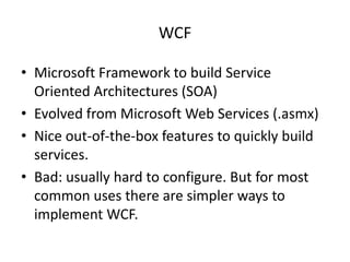 WCF

• Microsoft Framework to build Service
  Oriented Architectures (SOA)
• Evolved from Microsoft Web Services (.asmx)
• Nice out-of-the-box features to quickly build
  services.
• Bad: usually hard to configure. But for most
  common uses there are simpler ways to
  implement WCF.
 