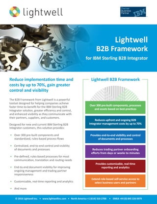© 2016 Lightwell Inc. • www.lightwellinc.com • North America +1 (614) 310-2700 • EMEA +44 (0) 845 226 0979
The B2B Framework from Lightwell is a powerful
toolset designed for helping companies achieve
faster time-to-benefit for the IBM Sterling B2B
Integrator solution, greater efficiency and control,
and enhanced visibility as they communicate with
their partners, suppliers, and customers.
Designed for new and current IBM Sterling B2B
Integrator customers, this solution provides:
•	 Over 300 pre-built components and
standardized, rules-based process flows
•	 Centralized, end-to-end control and visibility
of documents and processes
•	 Pre-defined, rules-based processes for most
communication, translation and routing needs
•	 End-to-end document visibility for improving
ongoing management and trading partner
responsiveness
•	 Customizable, real-time reporting and analytics
•	 And more
Reduce implementation time and
costs by up to 70%, gain greater
control and visibility
Lightwell
B2B Framework
for IBM Sterling B2B Integrator
Lightwell B2B Framework
Extend role-based self-service access to
select business users and partners
Over 300 pre-built components, processes
and assets based on best practices
Reduces upfront and ongoing B2B
Integrator management costs by up to 70%
Provides end-to-end visibility and control
of documents and processes
Reduces trading partner onboarding
efforts from days or weeks to minutes
Provides customizable, real-time
reporting and analytics
 