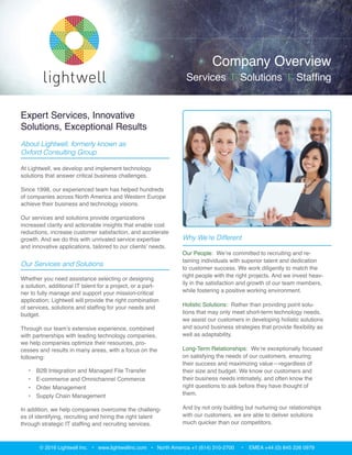 Solutions and Services
Whether you need assistance selecting or designing a
solution, additional IT talent for a project, or a partner
to fully manage and support your mission-critical
application; Lightwell will provide the right combination
of services, solutions and staffing for your needs and
budget.
Through our team’s extensive experience, combined
with partnerships with leading technology companies,
we help companies optimize their resources, processes
and results in many areas, with a focus on the following:
•	 B2B Integration and Managed File Transfer
•	 E-commerce and Omnichannel Commerce
•	 Order Management
•	 Supply Chain Management
We provide comprehensive consulting services to
support every phase of your initiative:
•	 Assessments and Needs Analysis
•	 Solution Design and Architecture
•	 Implementation, Upgrade and Migration Services
•	 Custom Development Services
•	 Trading Partner Programs
•	 Health Checks and Optimization Services
•	 Ongoing Support Services
About Lightwell
At Lightwell, we develop and implement technology
solutions that answer critical business challenges.
Since 1998, our experienced team has helped hundreds
of companies across North America and Western Europe
achieve their business and technology visions.
Our services and solutions provide organizations
increased clarity and actionable insights that enable
cost reductions, increase customer satisfaction, and
accelerate growth. And we do this with unrivaled
service expertise and innovative applications, tailored to
our clients’ needs.
Expert Services, Innovative
Solutions, Exceptional Results
© 2017 Lightwell Inc. • www.lightwellinc.com • North America +1 (614) 310-2700 • EMEA +44 (0) 845 226 0979
DEPLOYMENT
SERVICES
COMPLEMENTARY SOLUTIONS
eCommerce
Order
Management
Supply
Chain
B2B Integra on
& File Transfer
Company Overview
Services | Solutions | Staffing
www.lightwellinc.com
 