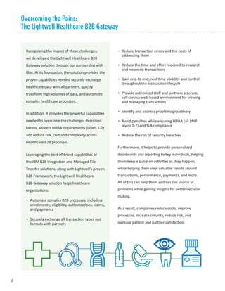 Overcoming the Pains:
The Lightwell Healthcare B2B Gateway
Recognizing the impact of these challenges,
we developed the Lightwell Healthcare B2B
Gateway solution through our partnership with
IBM. At its foundation, the solution provides the
proven capabilities needed securely exchange
healthcare data with all partners, quickly
transform high volumes of data, and automate
complex healthcare processes.
In addition, it provides the powerful capabilities
needed to overcome the challenges described
herein, address HIPAA requirements (levels 1-7),
and reduce risk, cost and complexity across
healthcare B2B processes.
Leveraging the best-of-breed capabilities of
the IBM B2B Integration and Managed File
Transfer solutions, along with Lightwell’s proven
B2B Framework, the Lightwell Healthcare
B2B Gateway solution helps healthcare
organizations:
•	 Automate complex B2B processes, including
enrollments, eligibility, authorizations, claims,
and payments
•	 Securely exchange all transaction types and
formats with partners
•	 Reduce transaction errors and the costs of
addressing them
•	 Reduce the time and effort required to research
and reconcile transactions
•	 Gain end-to-end, real-time visibility and control
throughout the transaction lifecycle
•	 Provide authorized staff and partners a secure,
self-service web-based environment for viewing
and managing transactions
•	 Identify and address problems proactively
•	 Avoid penalties while ensuring HIPAA (all SNIP
levels 1-7) and SLA compliance
•	 Reduce the risk of security breaches
Furthermore, it helps to provide personalized
dashboards and reporting to key individuals, helping
them keep a pulse on activities as they happen,
while helping them view valuable trends around
transactions, performance, payments, and more.
All of this can help them address the source of
problems while gaining insights for better decision
making.
As a result, companies reduce costs, improve
processes, increase security, reduce risk, and
increase patient and partner satisfaction.
4
 