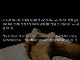 • 주 우리 하나님의 은총을 우리에게 내리게 하사 우리의 손이 행한 일을 
우리에게 견고하게 하소서 우리의 손이 행한 일을 견고하게 하소서 (시 
편 90:17) 
• May the favor of the Lord our God rest on us; establish the work of 
our hands for us— yes, establish the work of our hands. (Pss 90:17) 
11 
 