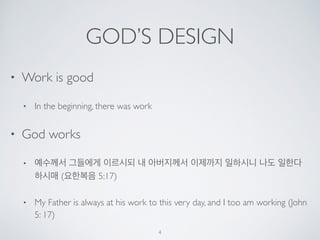 GOD’S DESIGN 
• Work is good 
• In the beginning, there was work 
• God works 
• 예수께서 그들에게 이르시되 내 아버지께서 이제까지 일하시니 나도 일한다 
하시매 (요한복음 5:17) 
• My Father is always at his work to this very day, and I too am working (John 
5: 17) 
4 
 