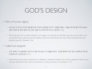 GOD’S DESIGN 
• Mark of human dignity 
• 하나님이 이르시되 우리의 형상을 따라 우리의 모양대로 우리가 사람을 만들고 그들로 바다의 물고기와 하늘의 
새와 가축과 온 땅과 땅에 기는 모든 것을 다스리게 하자 하시고 (창세기 1:26) 
• Then God said, “Let us make mankind in our image, in our likeness, so that they may rule over the fish in the 
sea and the birds in the sky, over the livestock and all the wild animals, and over all the creatures that move 
along the ground.” (Genesis 1: 26) 
• Called and assigned 
• 오직 주께서 각 사람에게 나눠 주신 대로 하나님이 각 사람을 부르신 그대로 행하라 내가 모든 교회에서 이와 같 
이 명하노라 (고린도전서 7:17) 
• Nevertheless, each person should live as a believer in whatever situation the Lord has assigned to them, just as 
God has called them. This is the rule I lay down in all the churches. (1 Corinthians 7: 17) 
5 
 