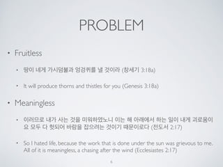 PROBLEM 
• Fruitless 
• 땅이 네게 가시덤불과 엉겅퀴를 낼 것이라 (창세기 3:18a) 
• It will produce thorns and thistles for you (Genesis 3:18a) 
• Meaningless 
• 이러므로 내가 사는 것을 미워하였노니 이는 해 아래에서 하는 일이 내게 괴로움이 
요 모두 다 헛되어 바람을 잡으려는 것이기 때문이로다 (전도서 2:17) 
• So I hated life, because the work that is done under the sun was grievous to me. 
All of it is meaningless, a chasing after the wind (Ecclesiastes 2:17) 
6 
 