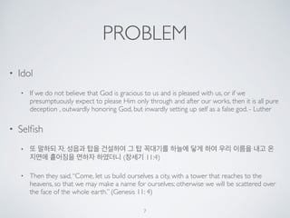 PROBLEM 
• Idol 
• If we do not believe that God is gracious to us and is pleased with us, or if we 
presumptuously expect to please Him only through and after our works, then it is all pure 
deception , outwardly honoring God, but inwardly setting up self as a false god. - Luther 
• Selfish 
• 또 말하되 자, 성읍과 탑을 건설하여 그 탑 꼭대기를 하늘에 닿게 하여 우리 이름을 내고 온 
지면에 흩어짐을 면하자 하였더니 (창세기 11:4) 
• Then they said, “Come, let us build ourselves a city, with a tower that reaches to the 
heavens, so that we may make a name for ourselves; otherwise we will be scattered over 
the face of the whole earth.” (Genesis 11: 4) 
7 
 