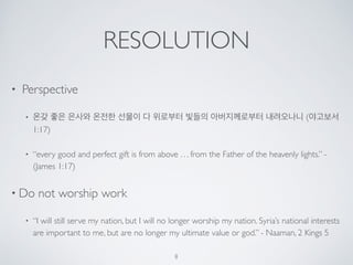 RESOLUTION 
• Perspective 
• 온갖 좋은 은사와 온전한 선물이 다 위로부터 빛들의 아버지께로부터 내려오나니 (야고보서 
1:17) 
• “every good and perfect gift is from above . . . from the Father of the heavenly lights.” - 
(James 1:17) 
• Do not worship work 
• “I will still serve my nation, but I will no longer worship my nation. Syria’s national interests 
are important to me, but are no longer my ultimate value or god.” - Naaman, 2 Kings 5 
8 
 