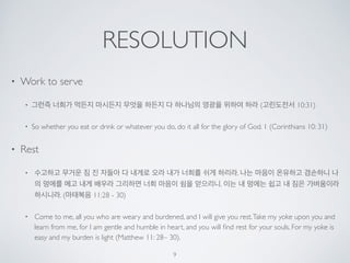 RESOLUTION 
• Work to serve 
• 그런즉 너희가 먹든지 마시든지 무엇을 하든지 다 하나님의 영광을 위하여 하라 (고린도전서 10:31) 
• So whether you eat or drink or whatever you do, do it all for the glory of God. 1 (Corinthians 10: 31) 
• Rest 
• 수고하고 무거운 짐 진 자들아 다 내게로 오라 내가 너희를 쉬게 하리라. 나는 마음이 온유하고 겸손하니 나 
의 멍에를 메고 내게 배우라 그리하면 너희 마음이 쉼을 얻으리니. 이는 내 멍에는 쉽고 내 짐은 가벼움이라 
하시니라. (마태복음 11:28 - 30) 
• Come to me, all you who are weary and burdened, and I will give you rest. Take my yoke upon you and 
learn from me, for I am gentle and humble in heart, and you will find rest for your souls. For my yoke is 
easy and my burden is light (Matthew 11: 28– 30). 
9 
 