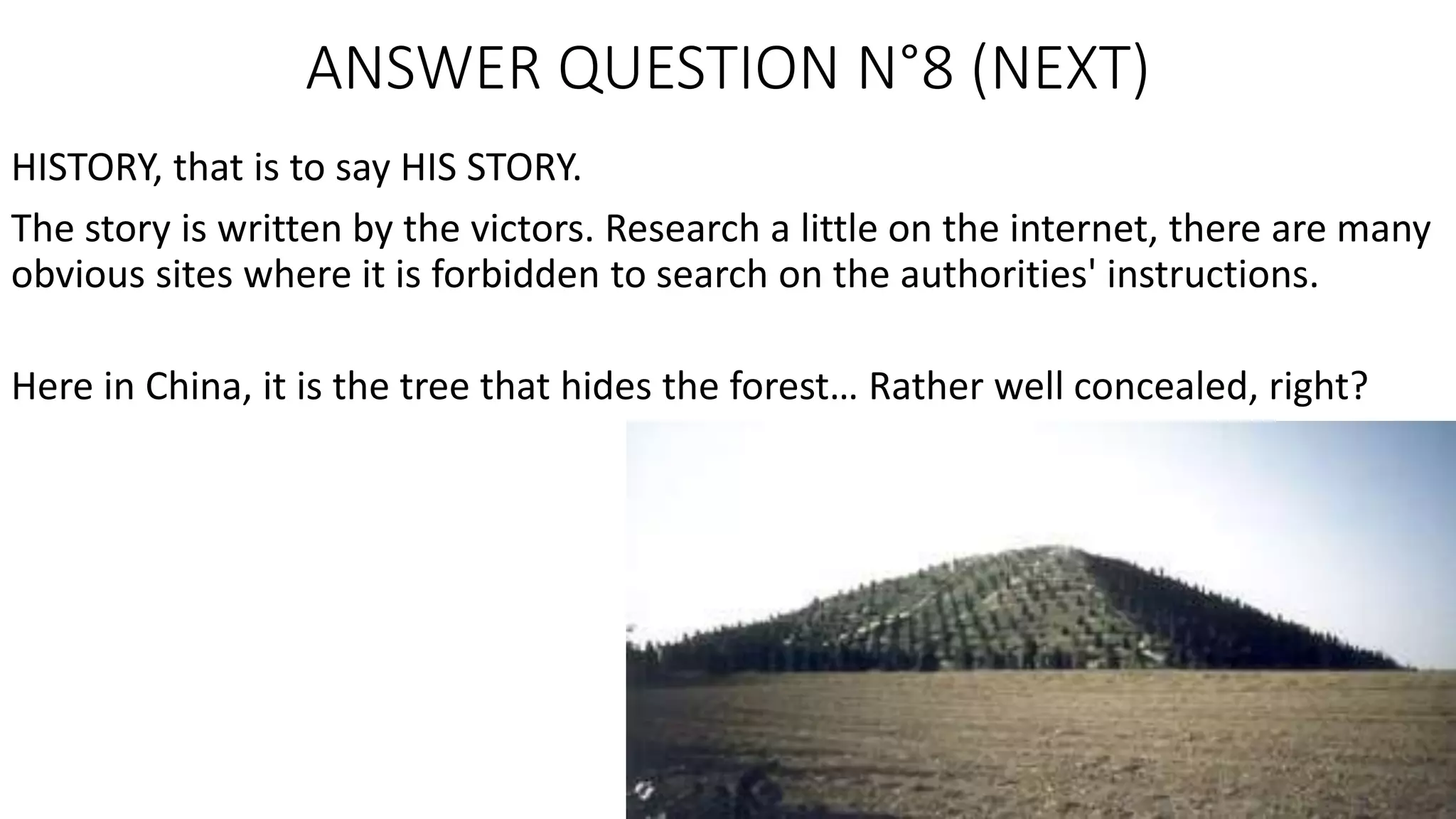ANSWER QUESTION N°8 (NEXT)
HISTORY, that is to say HIS STORY.
The story is written by the victors. Research a little on the internet, there are many
obvious sites where it is forbidden to search on the authorities' instructions.
Here in China, it is the tree that hides the forest… Rather well concealed, right?
 