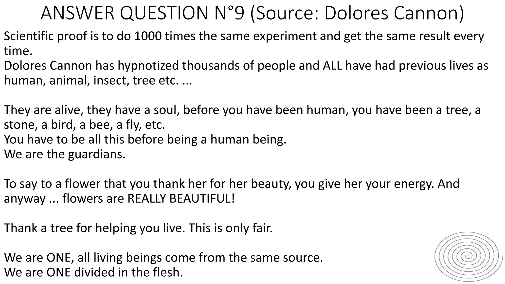 ANSWER QUESTION N°9 (Source: Dolores Cannon)
Scientific proof is to do 1000 times the same experiment and get the same result every
time.
Dolores Cannon has hypnotized thousands of people and ALL have had previous lives as
human, animal, insect, tree etc. ...
They are alive, they have a soul, before you have been human, you have been a tree, a
stone, a bird, a bee, a fly, etc.
You have to be all this before being a human being.
We are the guardians.
To say to a flower that you thank her for her beauty, you give her your energy. And
anyway ... flowers are REALLY BEAUTIFUL!
Thank a tree for helping you live. This is only fair.
We are ONE, all living beings come from the same source.
We are ONE divided in the flesh.
 