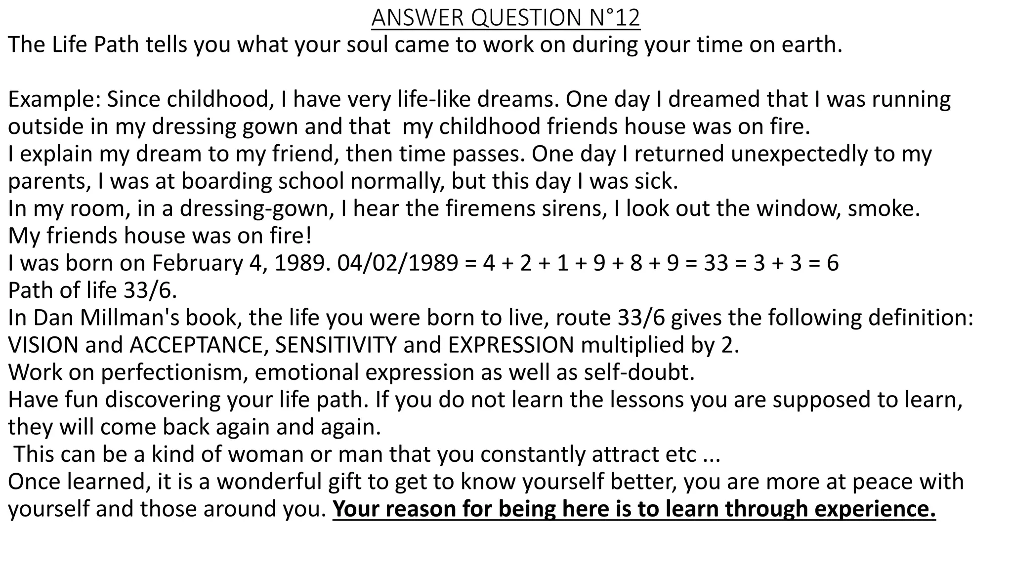 ANSWER QUESTION N°12
The Life Path tells you what your soul came to work on during your time on earth.
Example: Since childhood, I have very life-like dreams. One day I dreamed that I was running
outside in my dressing gown and that my childhood friends house was on fire.
I explain my dream to my friend, then time passes. One day I returned unexpectedly to my
parents, I was at boarding school normally, but this day I was sick.
In my room, in a dressing-gown, I hear the firemens sirens, I look out the window, smoke.
My friends house was on fire!
I was born on February 4, 1989. 04/02/1989 = 4 + 2 + 1 + 9 + 8 + 9 = 33 = 3 + 3 = 6
Path of life 33/6.
In Dan Millman's book, the life you were born to live, route 33/6 gives the following definition:
VISION and ACCEPTANCE, SENSITIVITY and EXPRESSION multiplied by 2.
Work on perfectionism, emotional expression as well as self-doubt.
Have fun discovering your life path. If you do not learn the lessons you are supposed to learn,
they will come back again and again.
This can be a kind of woman or man that you constantly attract etc ...
Once learned, it is a wonderful gift to get to know yourself better, you are more at peace with
yourself and those around you. Your reason for being here is to learn through experience.
 