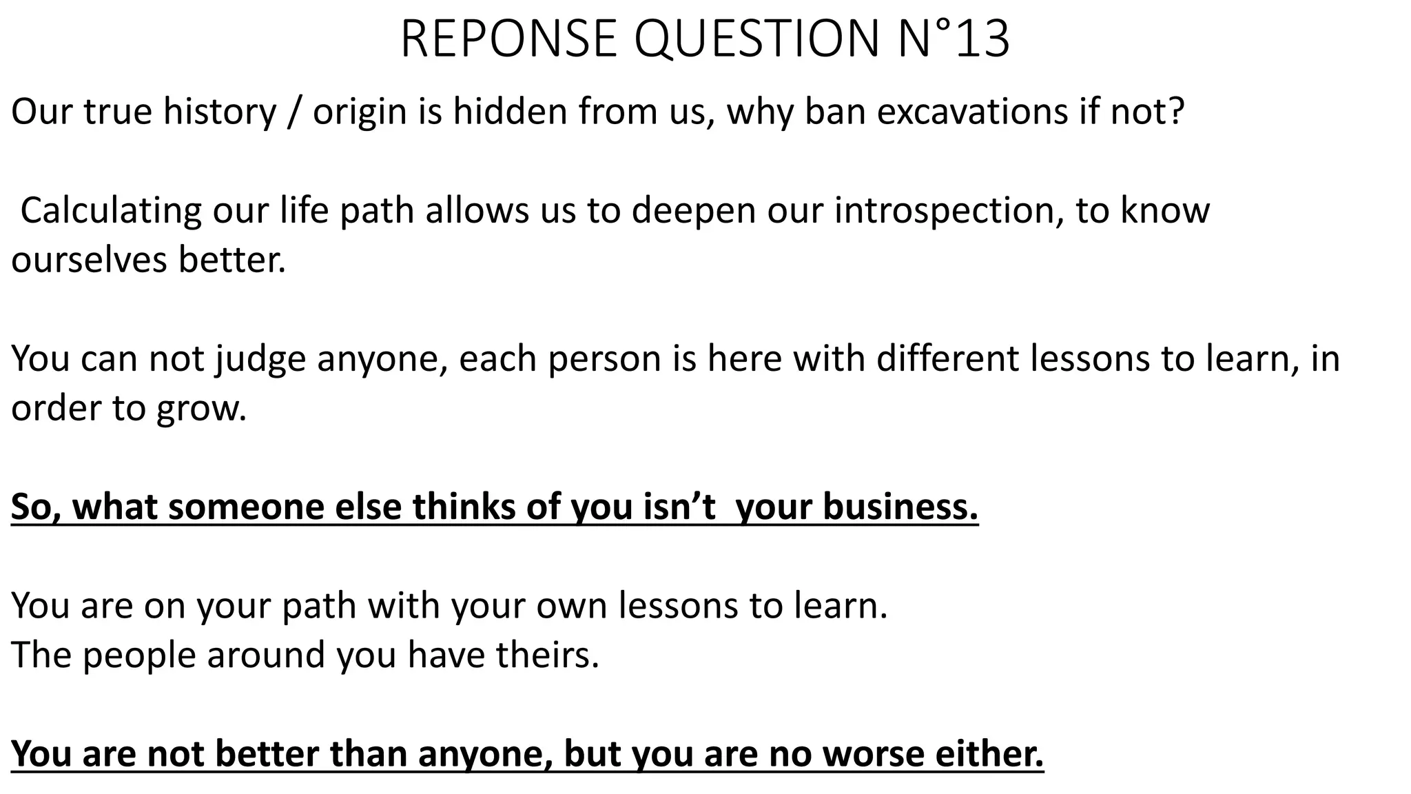 REPONSE QUESTION N°13
Our true history / origin is hidden from us, why ban excavations if not?
Calculating our life path allows us to deepen our introspection, to know
ourselves better.
You can not judge anyone, each person is here with different lessons to learn, in
order to grow.
So, what someone else thinks of you isn’t your business.
You are on your path with your own lessons to learn.
The people around you have theirs.
You are not better than anyone, but you are no worse either.
 