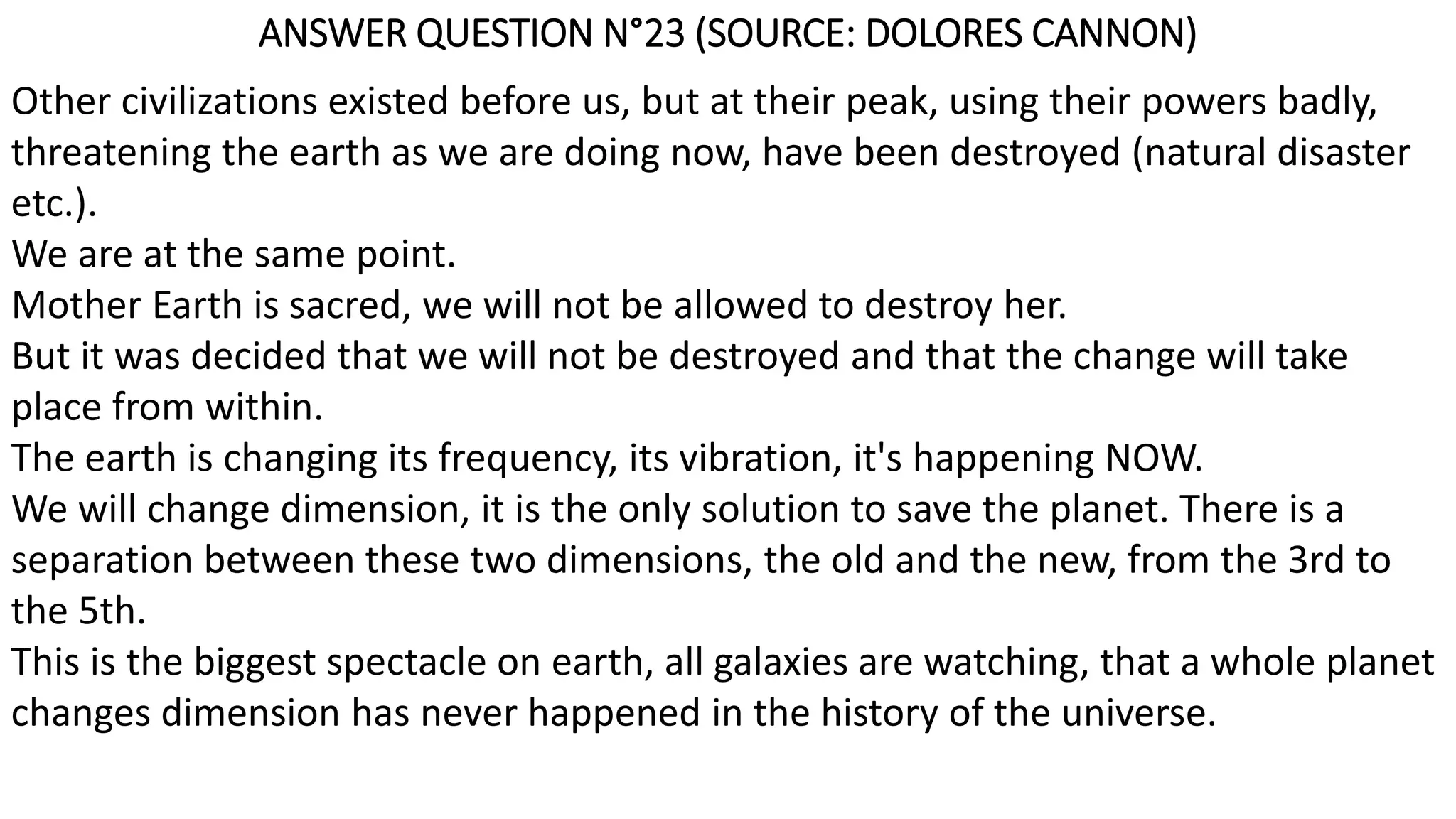 ANSWER QUESTION N°23 (SOURCE: DOLORES CANNON)
Other civilizations existed before us, but at their peak, using their powers badly,
threatening the earth as we are doing now, have been destroyed (natural disaster
etc.).
We are at the same point.
Mother Earth is sacred, we will not be allowed to destroy her.
But it was decided that we will not be destroyed and that the change will take
place from within.
The earth is changing its frequency, its vibration, it's happening NOW.
We will change dimension, it is the only solution to save the planet. There is a
separation between these two dimensions, the old and the new, from the 3rd to
the 5th.
This is the biggest spectacle on earth, all galaxies are watching, that a whole planet
changes dimension has never happened in the history of the universe.
 